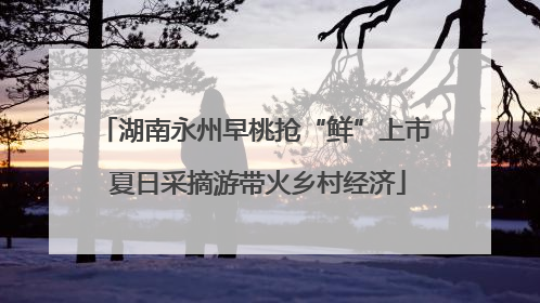 湖南永州早桃抢“鲜”上市 夏日采摘游带火乡村经济
