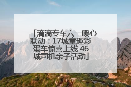 滴滴专车六一暖心联动：17城童趣彩蛋车惊喜上线 46城司机亲子活动