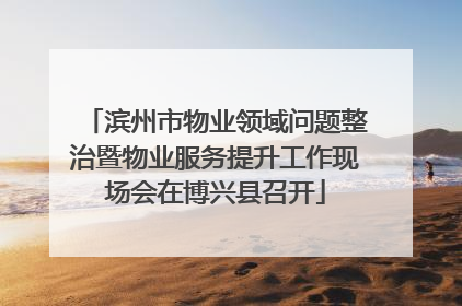 滨州市物业领域问题整治暨物业服务提升工作现场会在博兴县召开