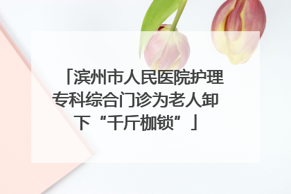 滨州市人民医院护理专科综合门诊为老人卸下“千斤枷锁”