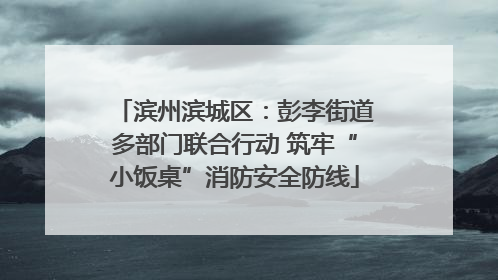 滨州滨城区：彭李街道多部门联合行动 筑牢“小饭桌”消防安全防线