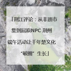 荆江评论：从非遗市集到屈原NPC 荆州端午活动让千年楚文化“破圈”生长