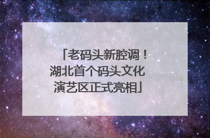 老码头新腔调！湖北首个码头文化演艺区正式亮相