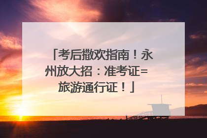 考后撒欢指南！永州放大招：准考证=旅游通行证！