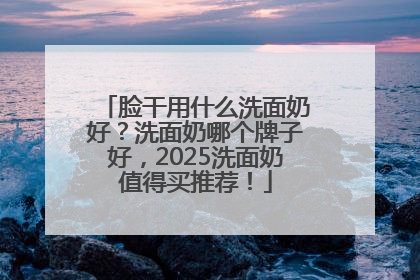 脸干用什么洗面奶好？洗面奶哪个牌子好，2025洗面奶值得买推荐！