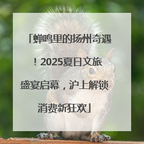 蝉鸣里的扬州奇遇！2025夏日文旅盛宴启幕，沪上解锁消费新狂欢