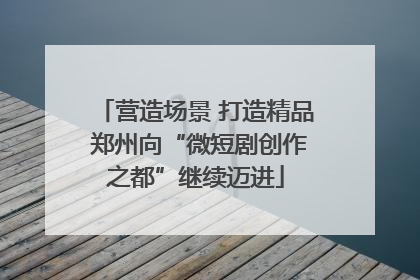 营造场景 打造精品 郑州向“微短剧创作之都”继续迈进