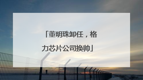 董明珠卸任，格力芯片公司换帅