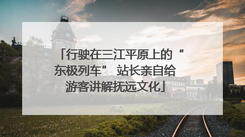 行驶在三江平原上的“东极列车” 站长亲自给游客讲解抚远文化