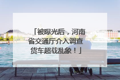 被曝光后，河南省交通厅介入调查货车超载乱象！