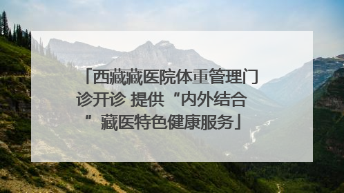 西藏藏医院体重管理门诊开诊 提供“内外结合”藏医特色健康服务