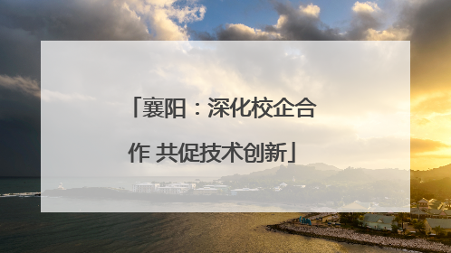 襄阳：深化校企合作 共促技术创新