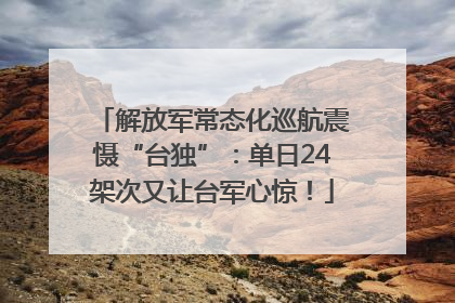 解放军常态化巡航震慑“台独”：单日24架次又让台军心惊！