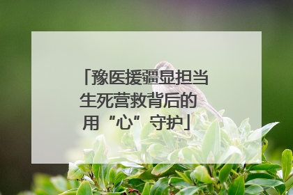 豫医援疆显担当 生死营救背后的用“心”守护