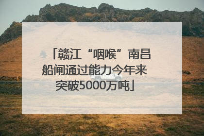 赣江“咽喉”南昌船闸通过能力今年来突破5000万吨