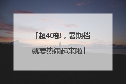 超40部，暑期档就要热闹起来啦