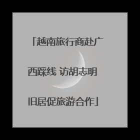 越南旅行商赴广西踩线 访胡志明旧居促旅游合作