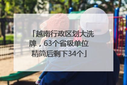越南行政区划大洗牌，63个省级单位精简后剩下34个