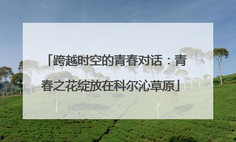 跨越时空的青春对话：青春之花绽放在科尔沁草原