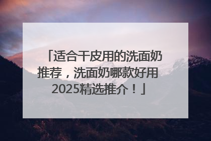 适合干皮用的洗面奶推荐，洗面奶哪款好用2025精选推介！