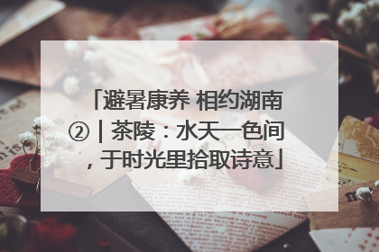 避暑康养 相约湖南②｜茶陵：水天一色间，于时光里拾取诗意