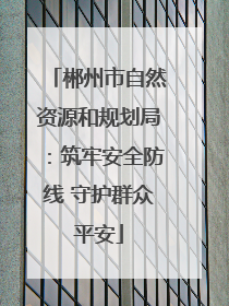 郴州市自然资源和规划局：筑牢安全防线 守护群众平安