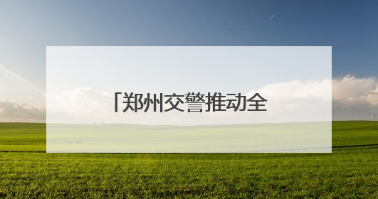 郑州交警推动全市交通安全秩序畅通大改观大提升