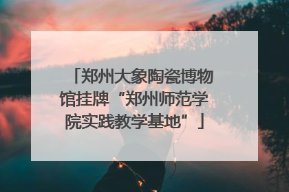 郑州大象陶瓷博物馆挂牌“郑州师范学院实践教学基地”