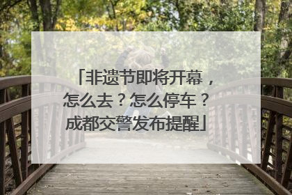 非遗节即将开幕，怎么去？怎么停车？成都交警发布提醒