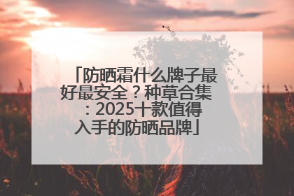 防晒霜什么牌子最好最安全？种草合集：2025十款值得入手的防晒品牌