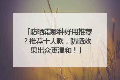 防晒霜哪种好用推荐？推荐十大款，防晒效果出众更温和！