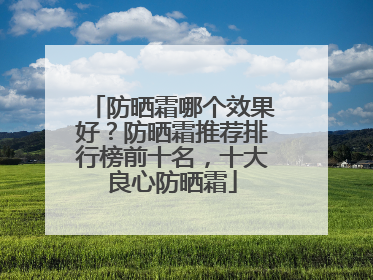 防晒霜哪个效果好？防晒霜推荐排行榜前十名，十大良心防晒霜