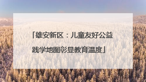 雄安新区：儿童友好公益践学地图彰显教育温度