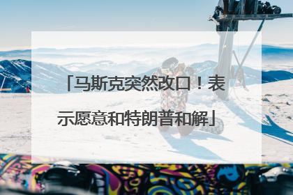 马斯克突然改口！表示愿意和特朗普和解