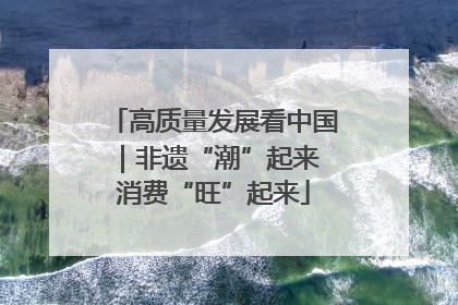 高质量发展看中国｜非遗“潮”起来 消费“旺”起来