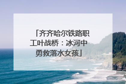 齐齐哈尔铁路职工叶战桥：冰河中勇救落水女孩
