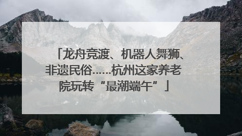 龙舟竞渡、机器人舞狮、非遗民俗……杭州这家养老院玩转“最潮端午”