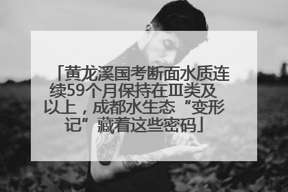 黄龙溪国考断面水质连续59个月保持在Ⅲ类及以上，成都水生态“变形记”藏着这些密码