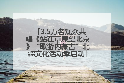3.5万名观众共唱《站在草原望北京》“歌游内蒙古”北疆文化活动季启动
