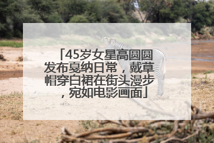 45岁女星高圆圆发布戛纳日常，戴草帽穿白裙在街头漫步，宛如电影画面
